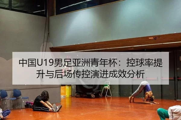 中国U19男足亚洲青年杯：控球率提升与后场传控演进成效分析