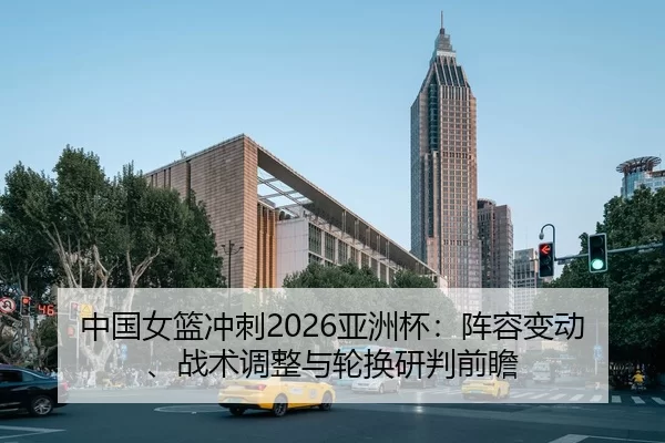 中国女篮冲刺2026亚洲杯：阵容变动、战术调整与轮换研判前瞻