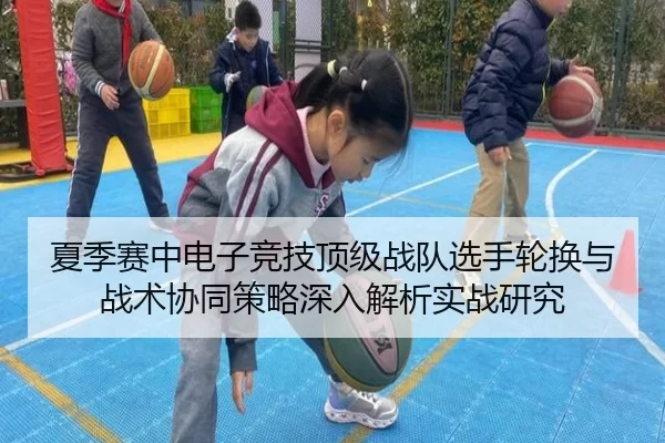 夏季赛中电子竞技顶级战队选手轮换与战术协同策略深入解析实战研究